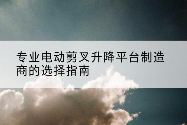 内黄电动剪叉升降平台厂家-专业电动剪叉升降平台制造商的选择指南