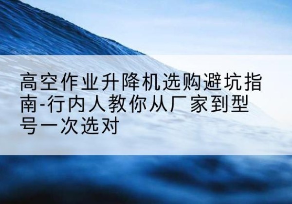 内黄升降平台厂家-高空作业升降机选购避坑指南-行内人教你从厂家到型号一次选对