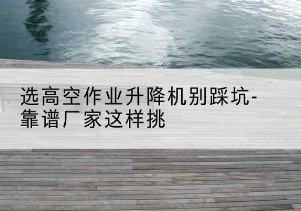 内黄剪叉式升降机厂家-选高空作业升降机别踩坑-靠谱厂家这样挑