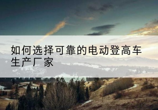 内黄电动登高车厂家-如何选择可靠的电动登高车生产厂家