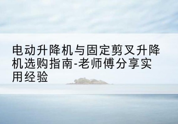 内黄电动升降机怎么选-电动升降机与固定剪叉升降机选购指南-老师傅分享实用经验
