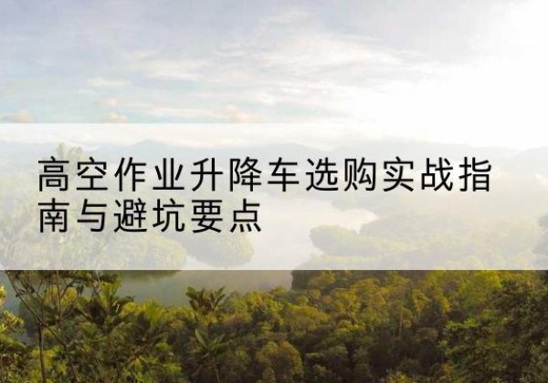 内黄升降车怎么选-高空作业升降车选购实战指南与避坑要点