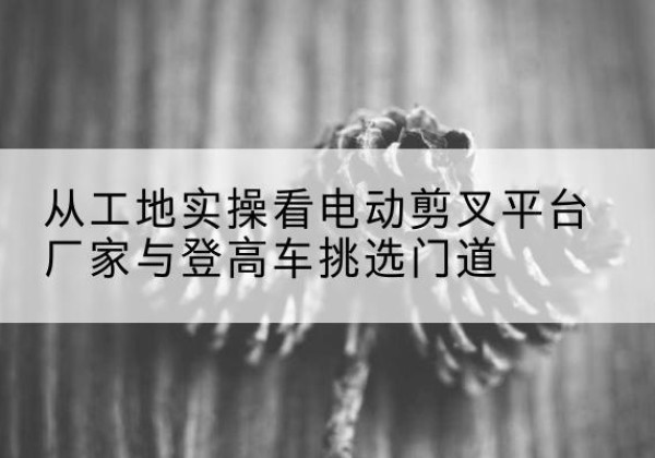 内黄电动剪叉升降平台厂家-从工地实操看电动剪叉平台厂家与登高车挑选门道