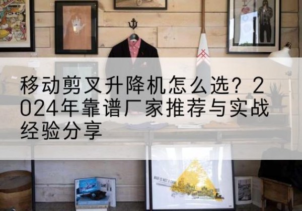 内黄升降平台厂家推荐-移动剪叉升降机怎么选？2024年靠谱厂家推荐与实战经验分享