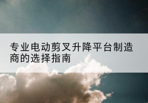 内黄电动剪叉升降平台厂家-专业电动剪叉升降平台制造商的选择指南